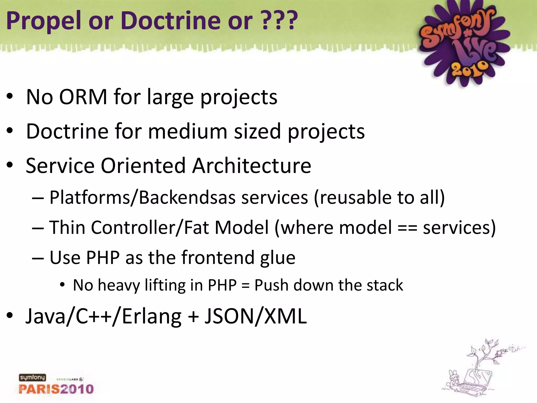 Propel or Doctrine or ???No ORM for large projectsDoctrine for medium sized projectsService Oriented ArchitecturePlatforms/Backendsas services (reusable to all)Thin Controller/Fat Model (where model == services)Use PHP as the frontend glueNo heavy lifting in PHP = Push down the stackJava/C++/Erlang + JSON/XML
