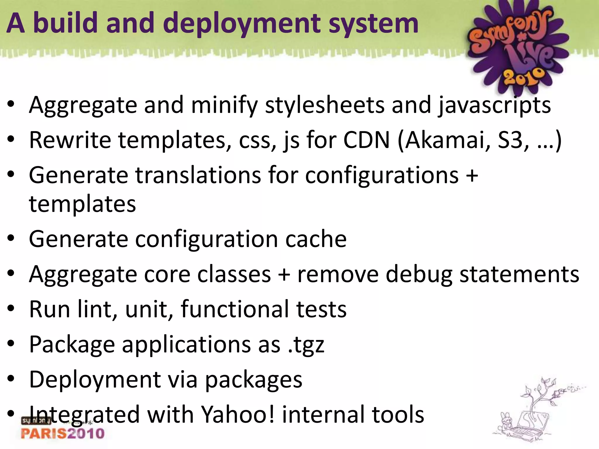 A build and deployment systemAggregate and minify stylesheets and javascriptsRewrite templates, css, js for CDN (Akamai, S3, …)Generate translations for configurations + templatesGenerate configuration cacheAggregate core classes + remove debug statementsRun lint, unit, functional testsPackage applications as .tgzDeployment via packagesIntegrated with Yahoo! internal tools