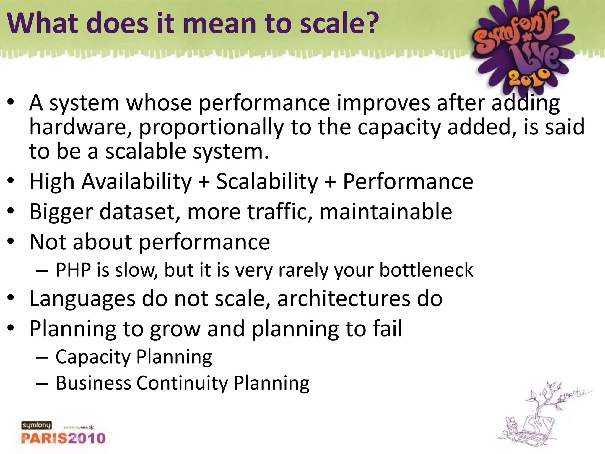 What does it mean to scale?A system whose performance improves after adding hardware, proportionally to the capacity added, is said to be a scalable system.High Availability + Scalability + PerformanceBigger dataset, more traffic, maintainableNot about performancePHP is slow, but it is very rarely your bottleneckLanguages do not scale, architectures doPlanning to grow and planning to failCapacity PlanningBusiness Continuity Planning