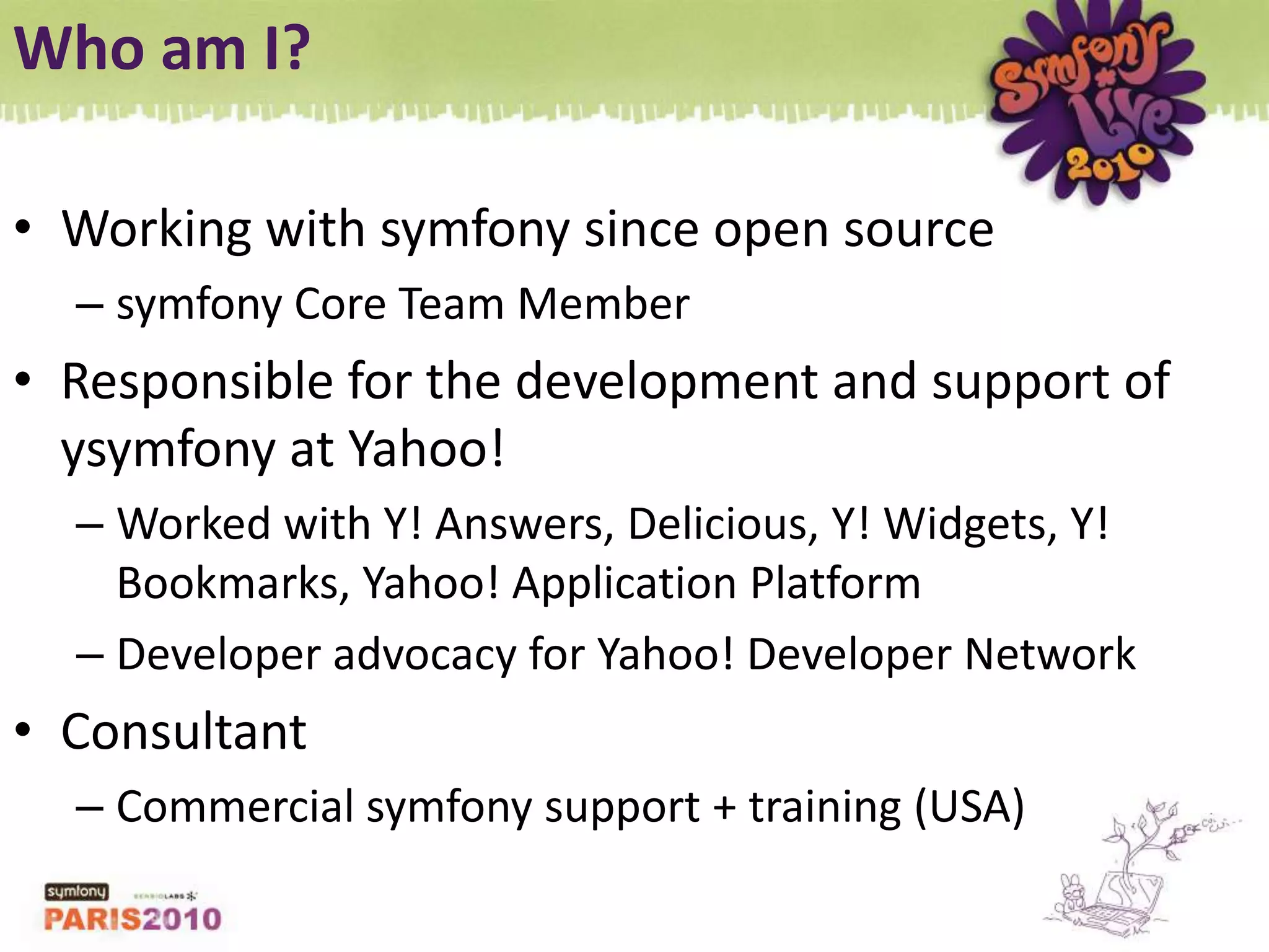 Who am I?Working with symfony since open sourcesymfony Core Team MemberResponsible for the development and support of ysymfony at Yahoo!Worked with Y! Answers, Delicious, Y! Widgets, Y! Bookmarks, Yahoo! Application PlatformDeveloper advocacy for Yahoo! Developer NetworkConsultantCommercial symfony support + training (USA)