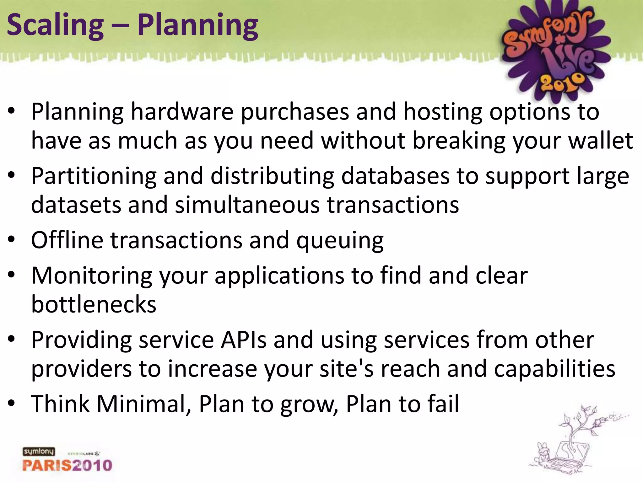 Scaling – PlanningPlanning hardware purchases and hosting options to have as much as you need without breaking your walletPartitioning and distributing databases to support large datasets and simultaneous transactionsOffline transactions and queuingMonitoring your applications to find and clear bottlenecksProviding service APIs and using services from other providers to increase your site&apos;s reach and capabilitiesThink Minimal, Plan to grow, Plan to fail