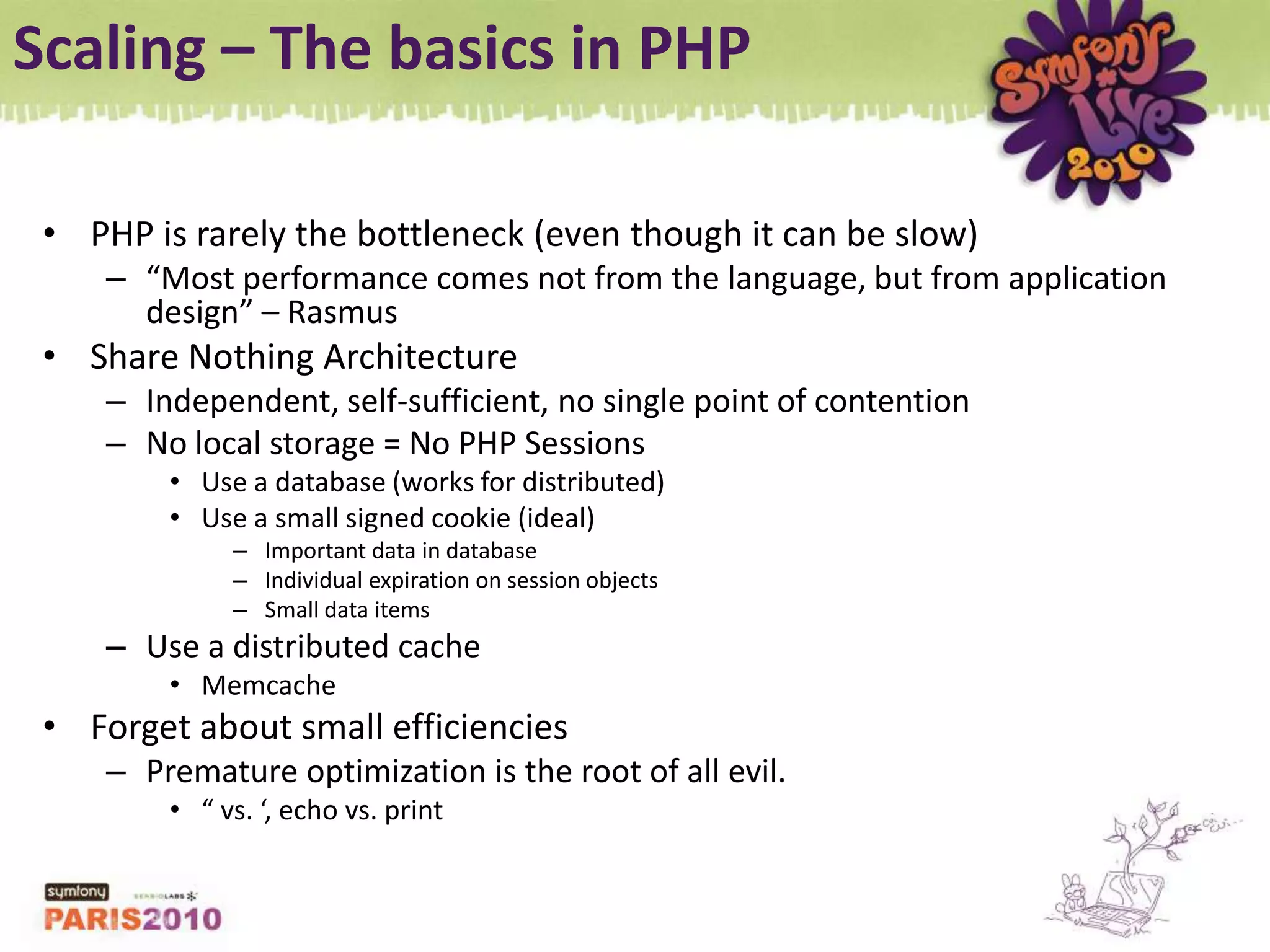 Scaling – The basics in PHPPHP is rarely the bottleneck (even though it can be slow)“Most performance comes not from the language, but from application design” – RasmusShare Nothing ArchitectureIndependent, self-sufficient, no single point of contentionNo local storage = No PHP SessionsUse a database (works for distributed)Use a small signed cookie (ideal)Important data in databaseIndividual expiration on session objectsSmall data itemsUse a distributed cacheMemcacheForget about small efficienciesPremature optimization is the root of all evil.“ vs. ‘, echo vs. print