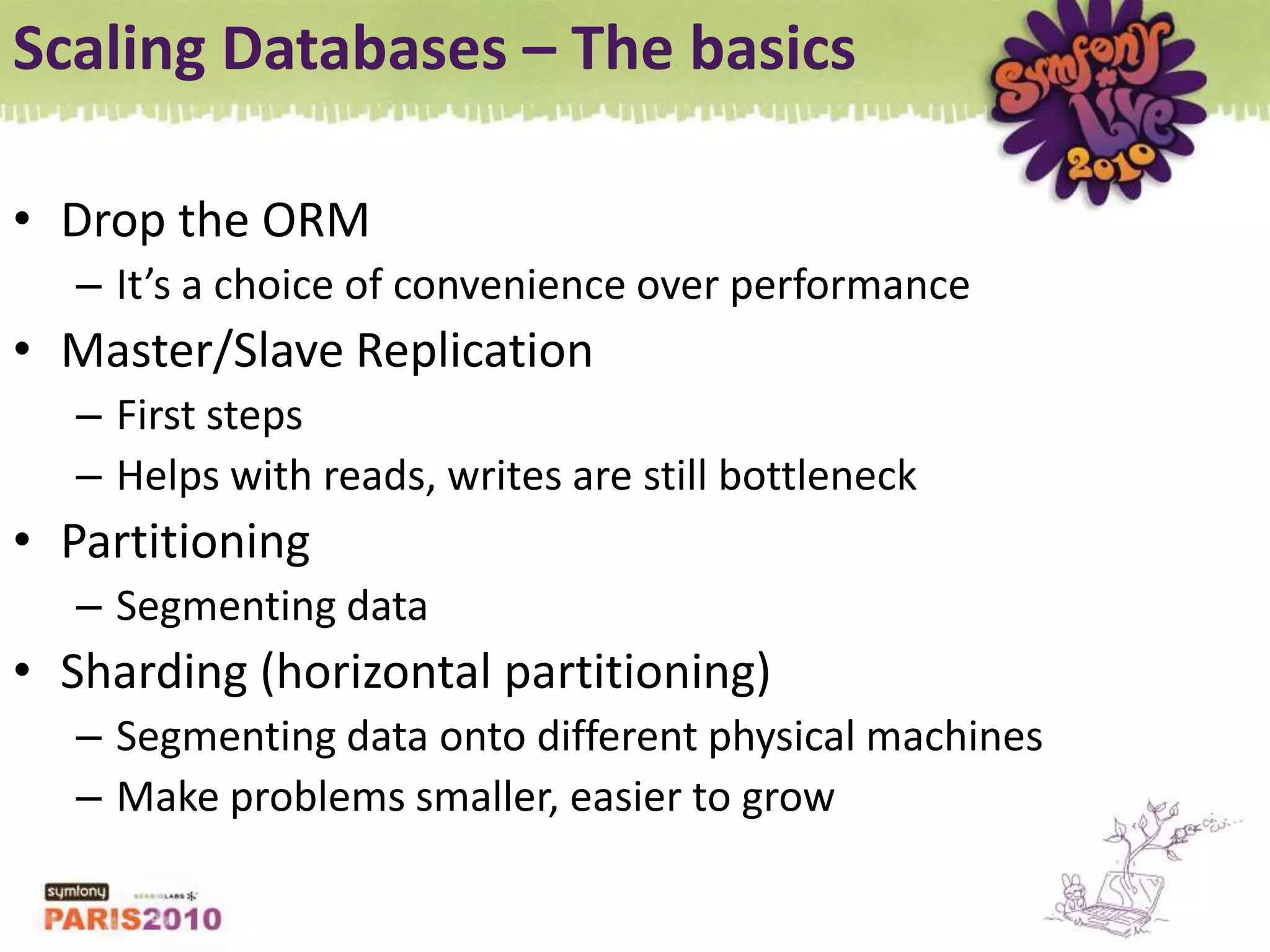 Scaling Databases – The basicsDrop the ORMIt’s a choice of convenience over performanceMaster/Slave ReplicationFirst stepsHelps with reads, writes are still bottleneckPartitioningSegmenting dataSharding (horizontal partitioning)Segmenting data onto different physical machinesMake problems smaller, easier to grow