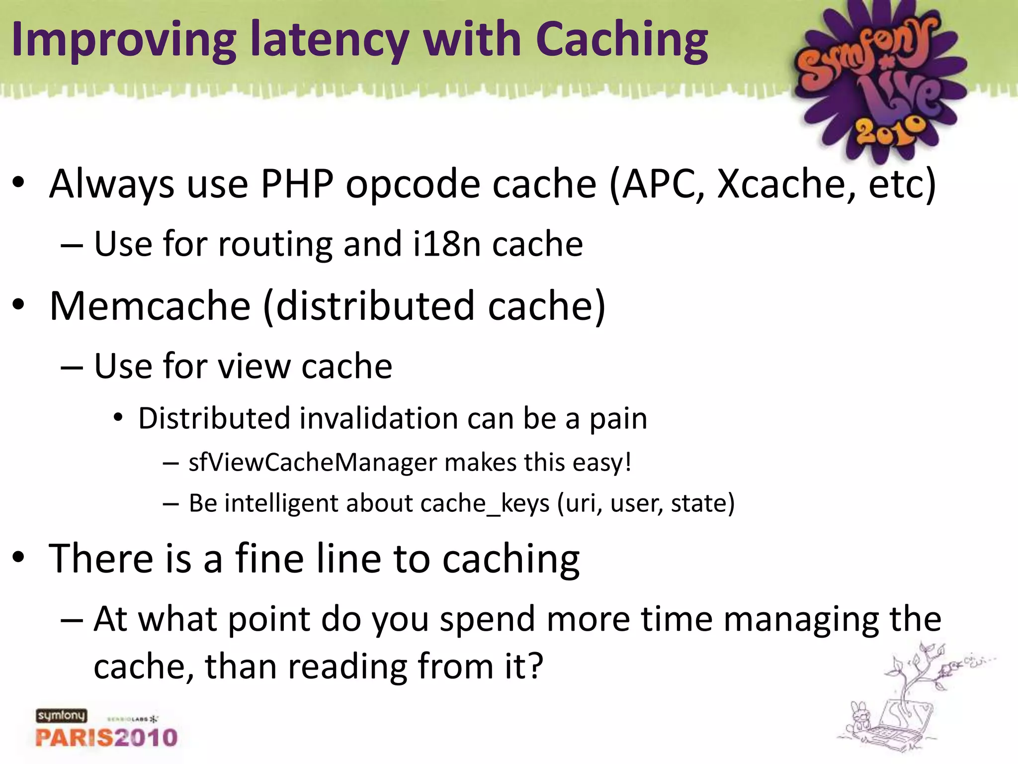 Improving latency with CachingAlways use PHP opcode cache (APC, Xcache, etc)Use for routing and i18n cacheMemcache (distributed cache)Use for view cacheDistributed invalidation can be a painsfViewCacheManager makes this easy!Be intelligent about cache_keys (uri, user, state)There is a fine line to cachingAt what point do you spend more time managing the cache, than reading from it?
