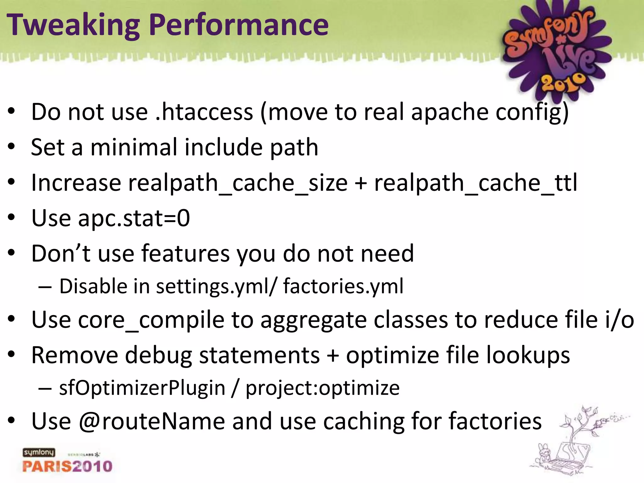 Tweaking PerformanceDo not use .htaccess (move to real apache config)Set a minimal include pathIncrease realpath_cache_size + realpath_cache_ttlUse apc.stat=0Don’t use features you do not needDisable in settings.yml/ factories.ymlUse core_compile to aggregate classes to reduce file i/oRemove debug statements + optimize file lookupssfOptimizerPlugin / project:optimizeUse @routeName and use caching for factories