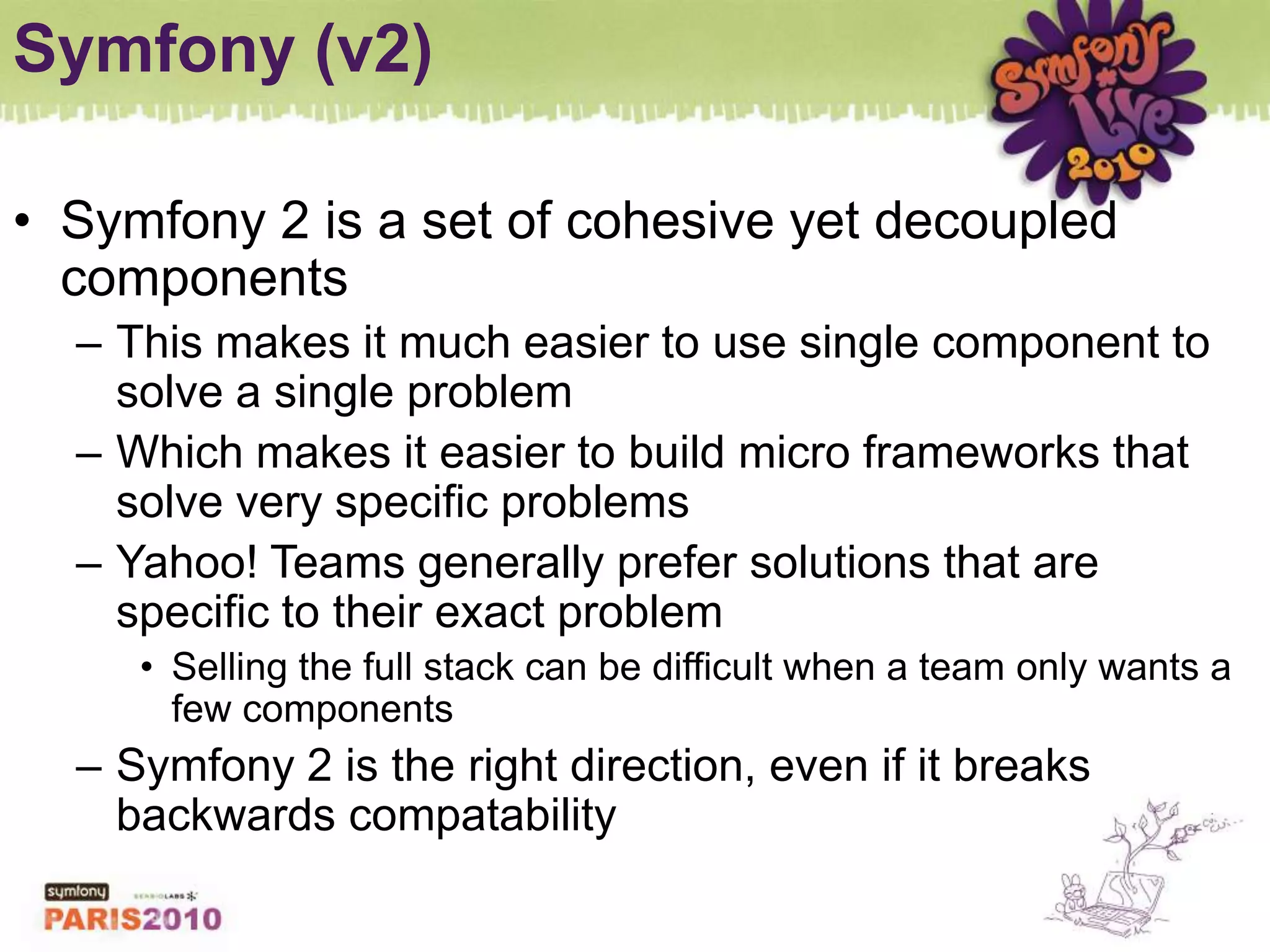 Symfony (v2)Symfony 2 is a set of cohesive yet decoupled componentsThis makes it much easier to use single component to solve a single problemWhich makes it easier to build micro frameworks that solve very specific problemsYahoo! Teams generally prefer solutions that are specific to their exact problemSelling the full stack can be difficult when a team only wants a few componentsSymfony 2 is the right direction, even if it breaks backwards compatability