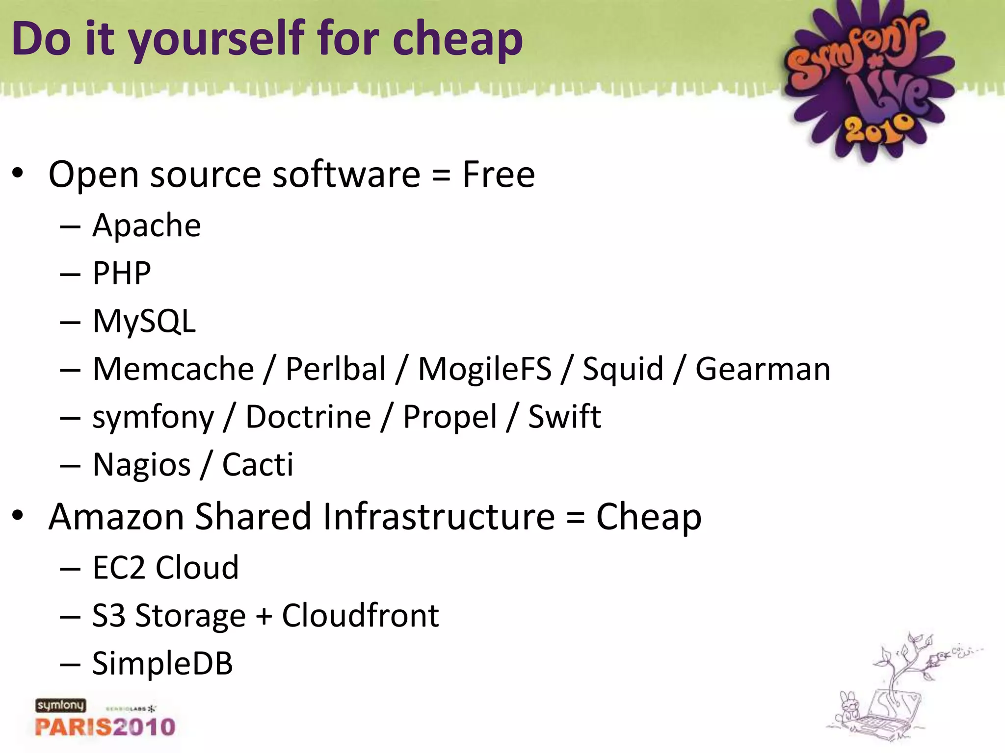 Do it yourself for cheapOpen source software = FreeApachePHPMySQLMemcache / Perlbal / MogileFS / Squid / Gearmansymfony / Doctrine / Propel / SwiftNagios / CactiAmazon Shared Infrastructure = CheapEC2 CloudS3 Storage + CloudfrontSimpleDB