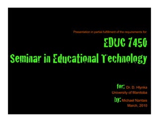 Presentation in partial fulfillment of the requirements for:



                       EDUC 7450!
Seminar in Educational Technology
                                                  for: Dr. D. Hlynka
                                              University of Manitoba

                                                by: Michael Nantais
                                                          March, 2010
 