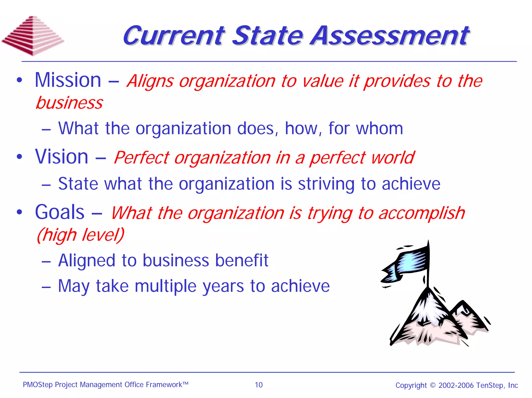 Current State Assessment
• Mission – Aligns organization to value it provides to the
    business
     – What the organization does, how, for whom
• Vision – Perfect organization in a perfect world
     – State what the organization is striving to achieve
• Goals – What the organization is trying to accomplish
    (high level)
     – Aligned to business benefit
     – May take multiple years to achieve




 PMOStep Project Management Office Framework™   10   Copyright © 2002-2006 TenStep, Inc
 