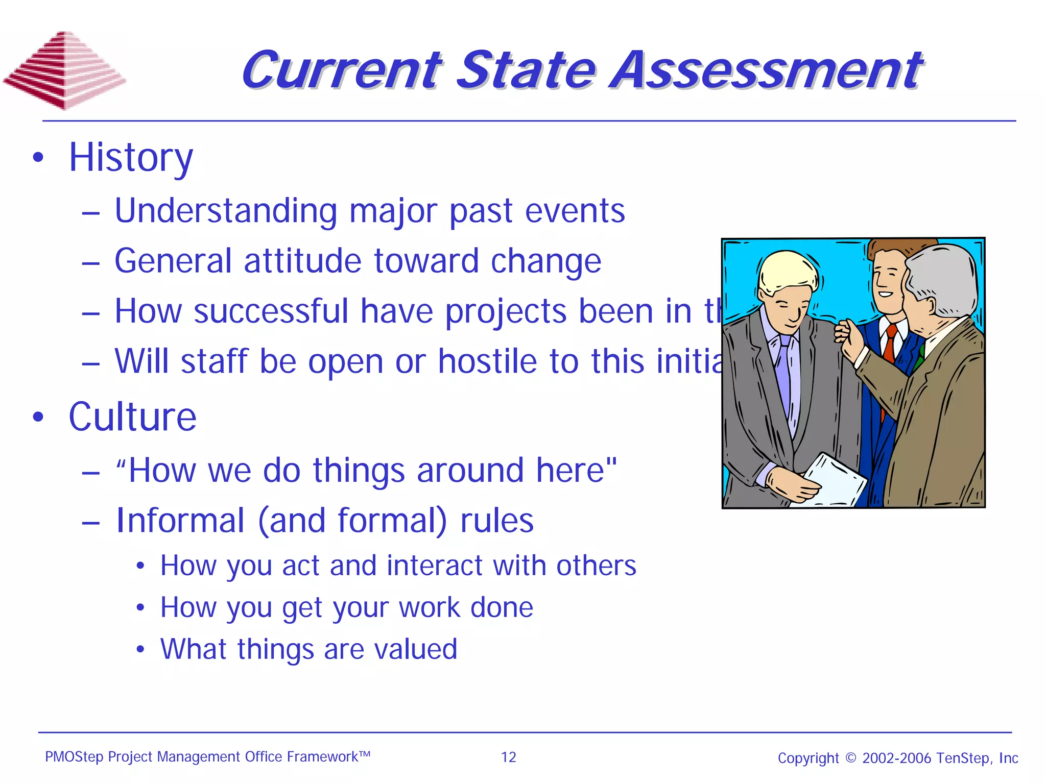 Current State Assessment
• History
    –    Understanding major past events
    –    General attitude toward change
    –    How successful have projects been in the past?
    –    Will staff be open or hostile to this initiative?
• Culture
    – “How we do things around here"
    – Informal (and formal) rules
           • How you act and interact with others
           • How you get your work done
           • What things are valued


PMOStep Project Management Office Framework™   12    Copyright © 2002-2006 TenStep, Inc
 