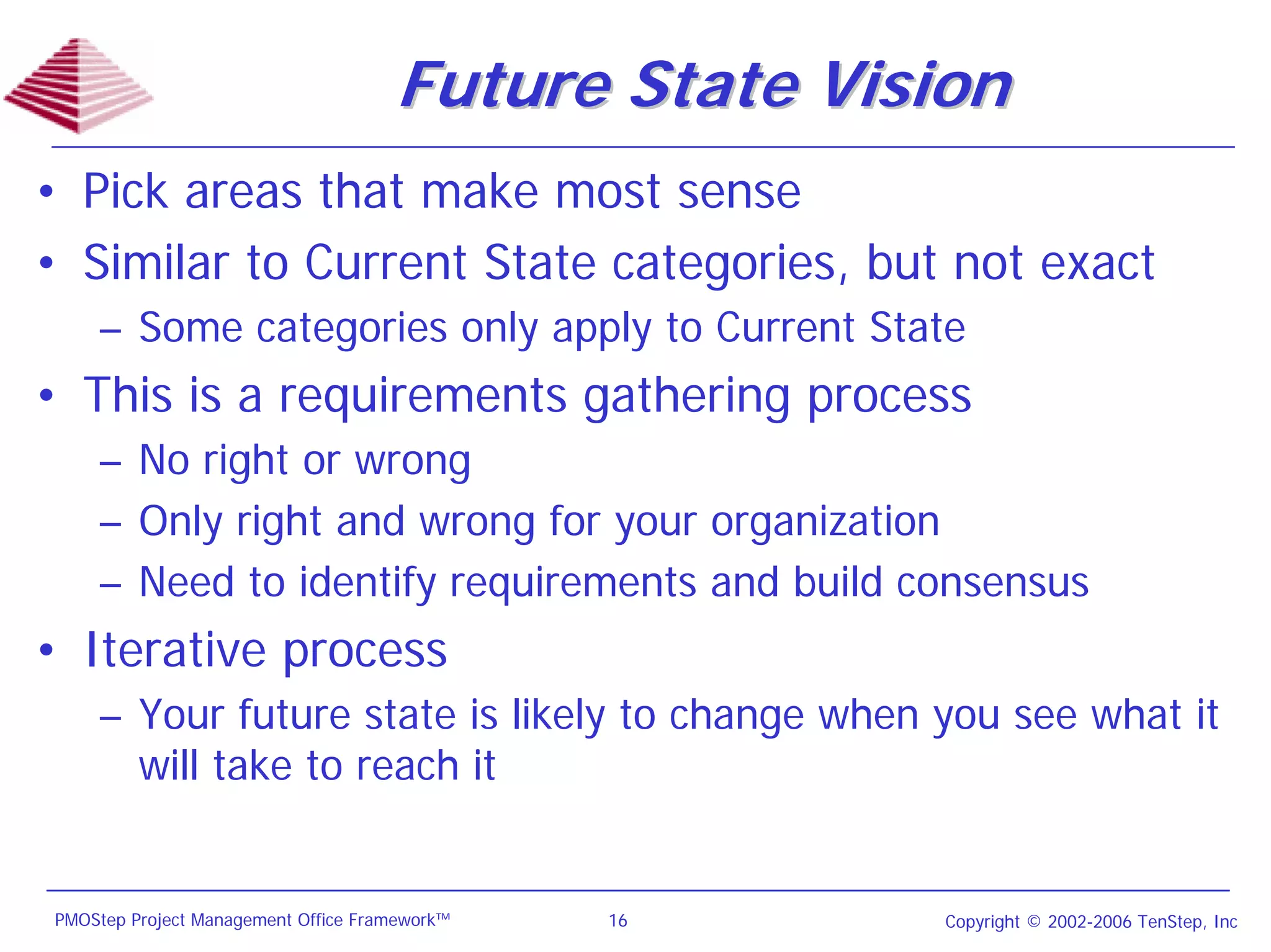 Future State Vision
• Pick areas that make most sense
• Similar to Current State categories, but not exact
    – Some categories only apply to Current State
• This is a requirements gathering process
    – No right or wrong
    – Only right and wrong for your organization
    – Need to identify requirements and build consensus
• Iterative process
    – Your future state is likely to change when you see what it
      will take to reach it


PMOStep Project Management Office Framework™   16     Copyright © 2002-2006 TenStep, Inc
 
