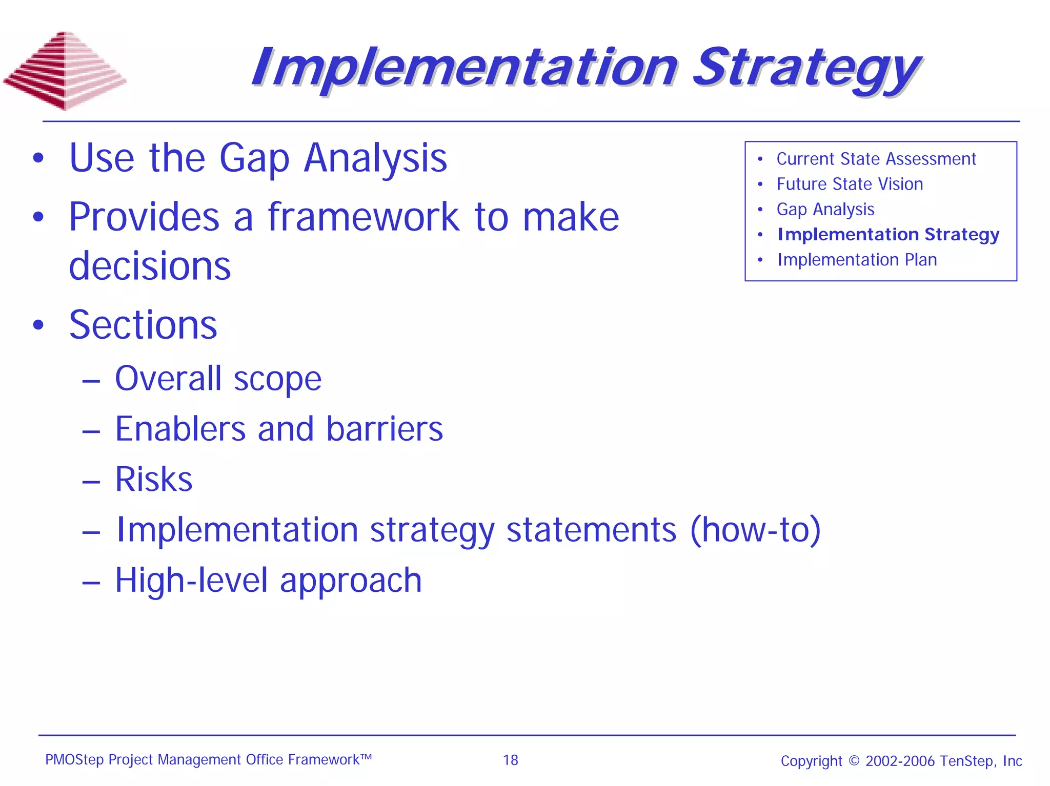 Implementation Strategy
• Use the Gap Analysis                              •
                                                    •
                                                        Current State Assessment
                                                        Future State Vision

• Provides a framework to make                      •
                                                    •
                                                        Gap Analysis
                                                        Implementation Strategy

  decisions                                         •   Implementation Plan



• Sections
    –    Overall scope
    –    Enablers and barriers
    –    Risks
    –    Implementation strategy statements (how-to)
    –    High-level approach



PMOStep Project Management Office Framework™   18       Copyright © 2002-2006 TenStep, Inc
 