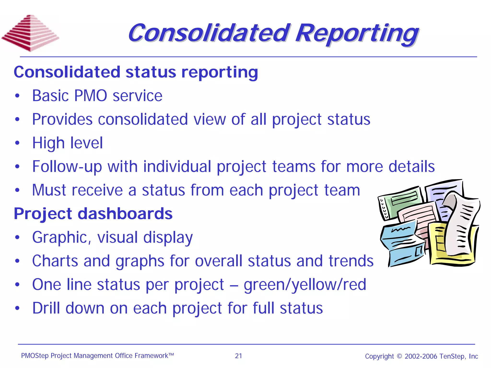 Consolidated Reporting
Consolidated status reporting
• Basic PMO service
• Provides consolidated view of all project status
• High level
• Follow-up with individual project teams for more details
• Must receive a status from each project team
Project dashboards
• Graphic, visual display
• Charts and graphs for overall status and trends
• One line status per project – green/yellow/red
• Drill down on each project for full status

 PMOStep Project Management Office Framework™   21   Copyright © 2002-2006 TenStep, Inc
 