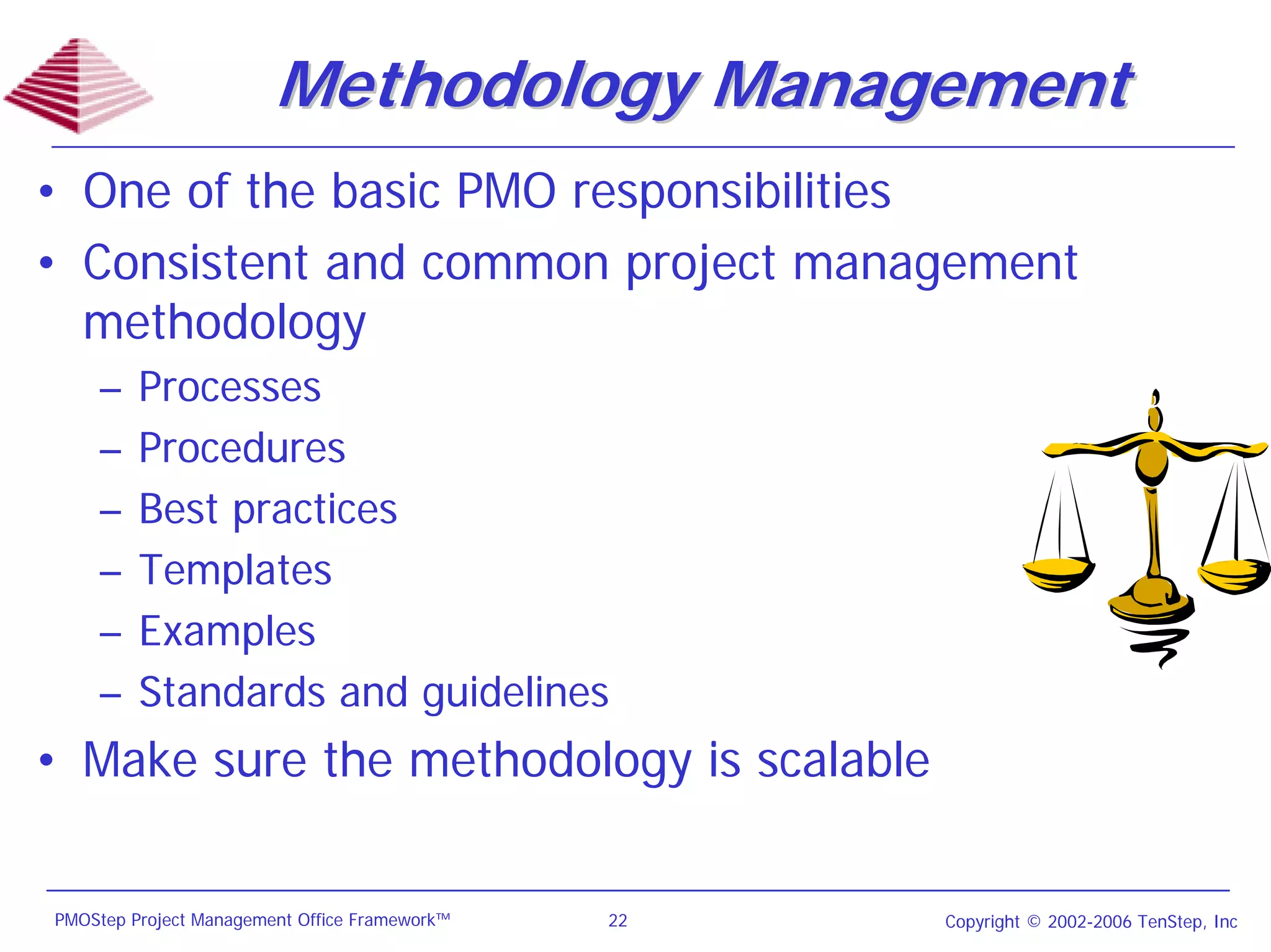 Methodology Management
• One of the basic PMO responsibilities
• Consistent and common project management
  methodology
    –    Processes
    –    Procedures
    –    Best practices
    –    Templates
    –    Examples
    –    Standards and guidelines
• Make sure the methodology is scalable


PMOStep Project Management Office Framework™   22   Copyright © 2002-2006 TenStep, Inc
 
