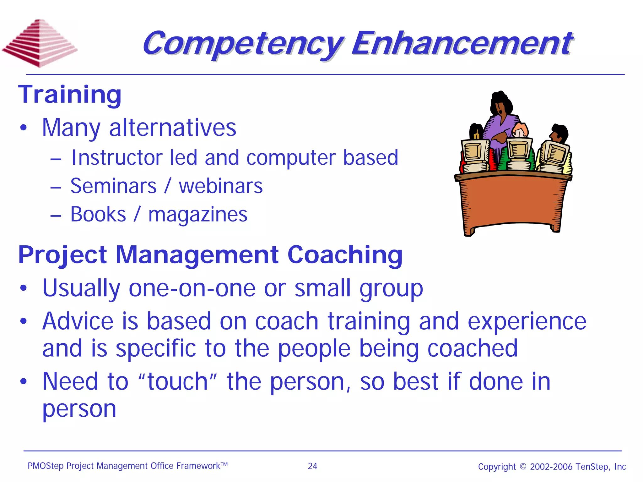 Competency Enhancement
Training
• Many alternatives
    – Instructor led and computer based
    – Seminars / webinars
    – Books / magazines
Project Management Coaching
• Usually one-on-one or small group
• Advice is based on coach training and experience
  and is specific to the people being coached
• Need to “touch” the person, so best if done in
  person

PMOStep Project Management Office Framework™   24   Copyright © 2002-2006 TenStep, Inc
 