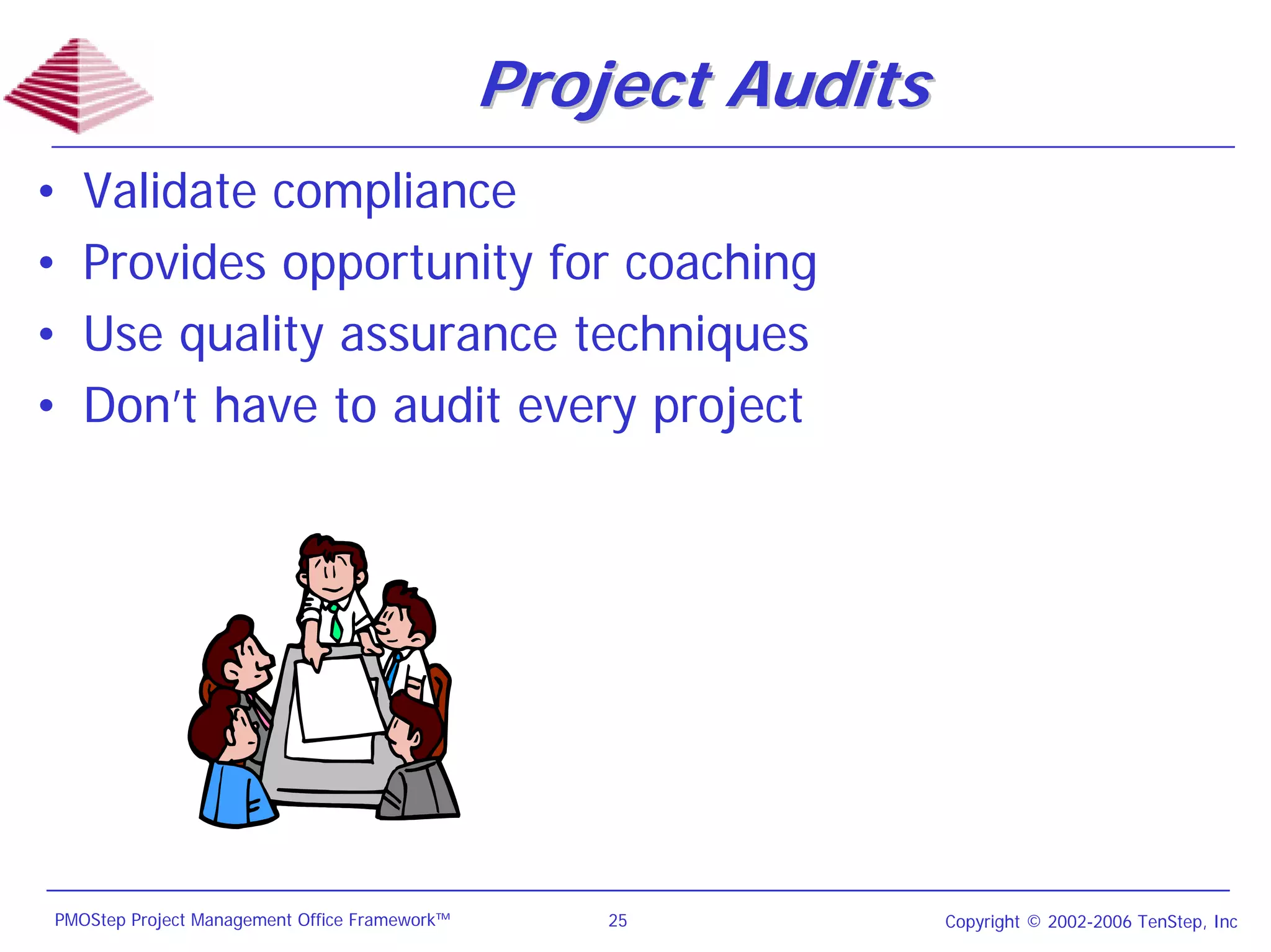 Project Audits
•   Validate compliance
•   Provides opportunity for coaching
•   Use quality assurance techniques
•   Don’t have to audit every project




PMOStep Project Management Office Framework™       25           Copyright © 2002-2006 TenStep, Inc
 