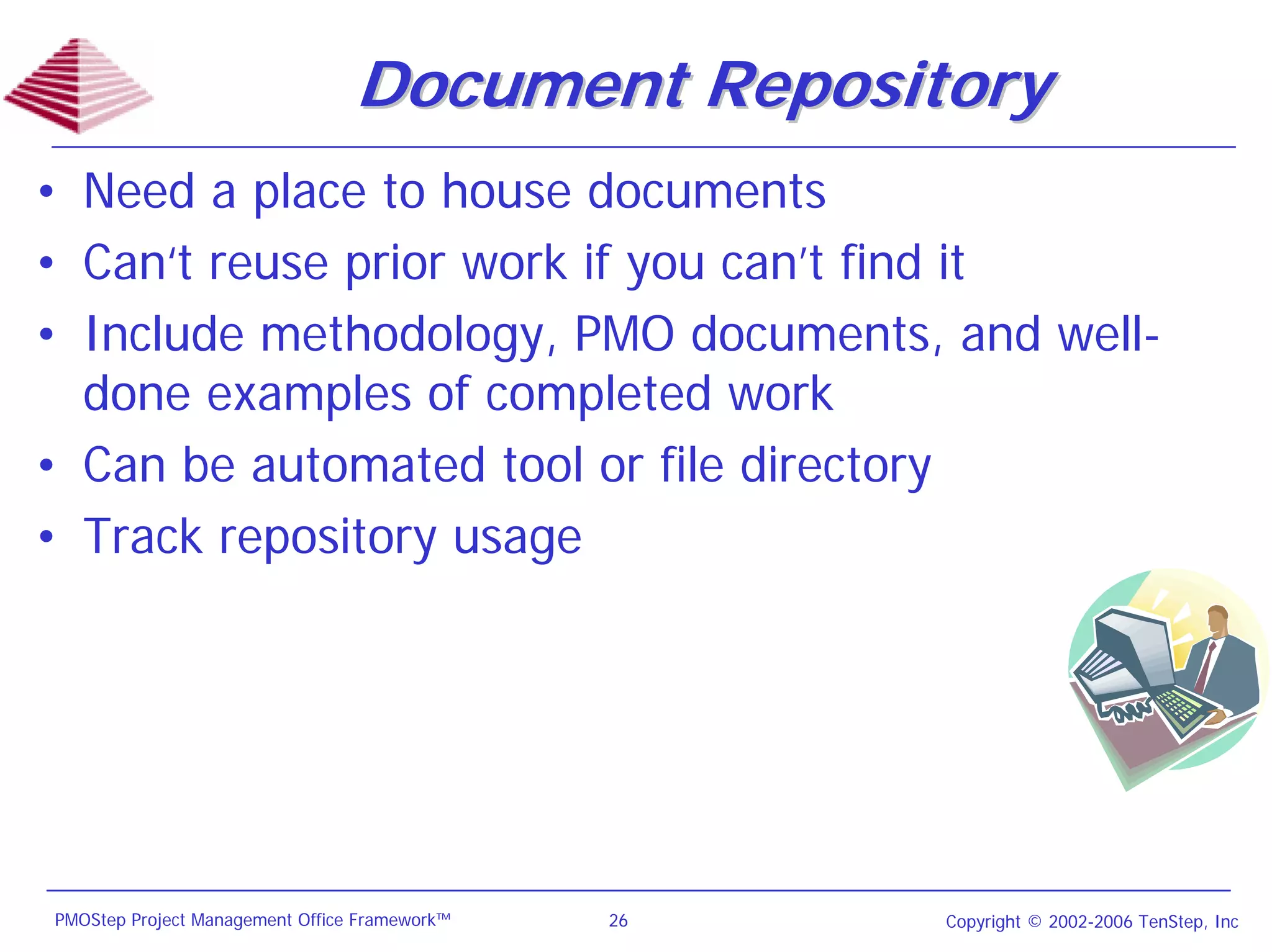 Document Repository
• Need a place to house documents
• Can‘t reuse prior work if you can’t find it
• Include methodology, PMO documents, and well-
  done examples of completed work
• Can be automated tool or file directory
• Track repository usage




PMOStep Project Management Office Framework™   26   Copyright © 2002-2006 TenStep, Inc
 