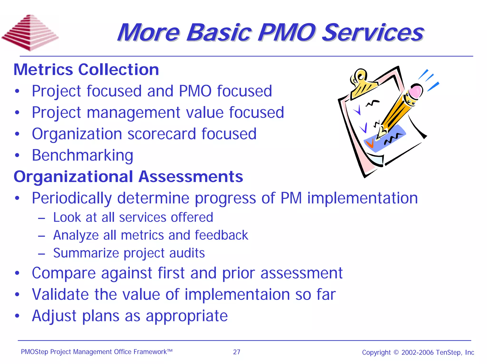 More Basic PMO Services
Metrics Collection
• Project focused and PMO focused
• Project management value focused
• Organization scorecard focused
• Benchmarking
Organizational Assessments
• Periodically determine progress of PM implementation
     – Look at all services offered
     – Analyze all metrics and feedback
     – Summarize project audits
• Compare against first and prior assessment
• Validate the value of implementaion so far
• Adjust plans as appropriate

 PMOStep Project Management Office Framework™   27   Copyright © 2002-2006 TenStep, Inc
 