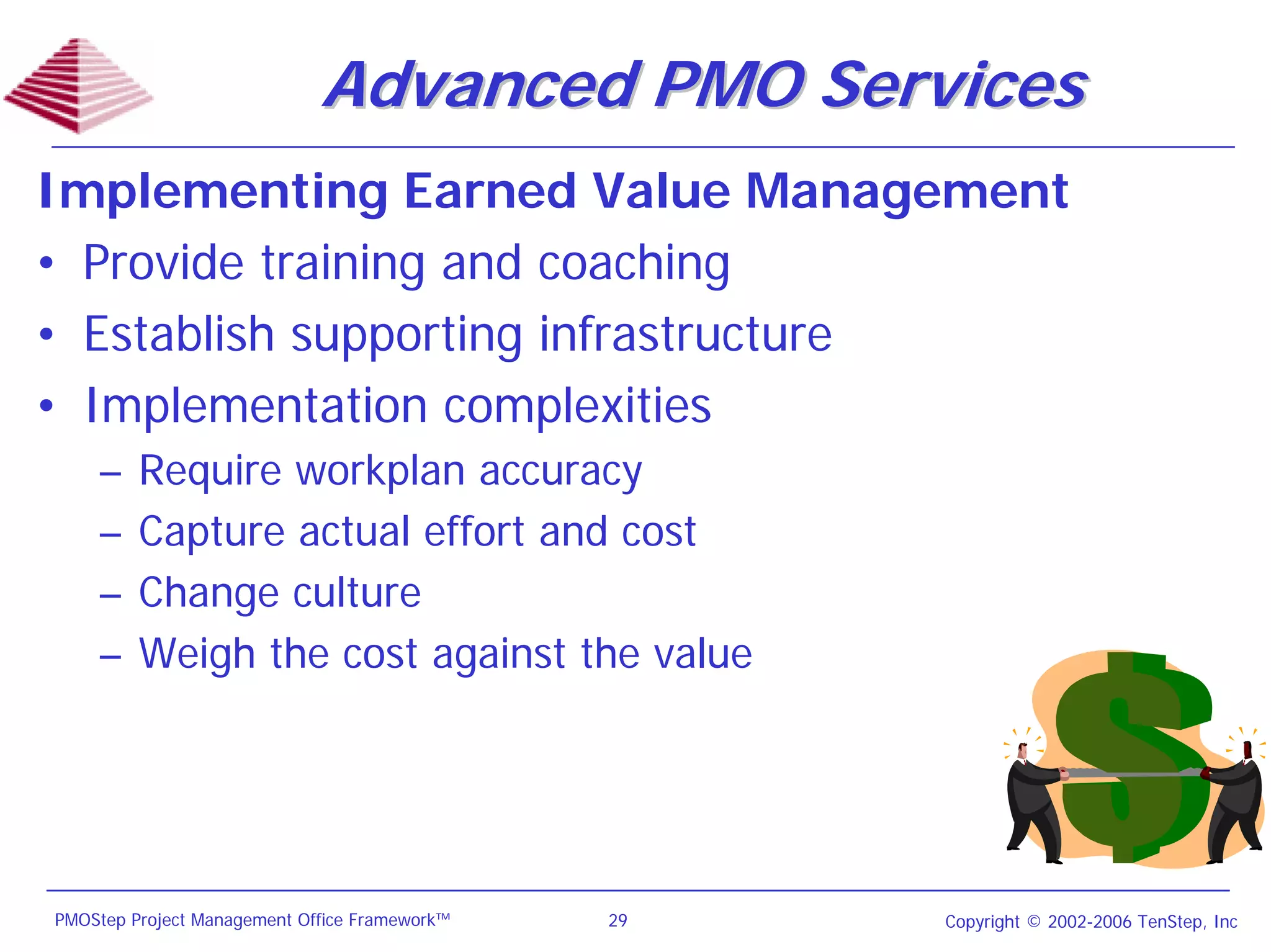 Advanced PMO Services
Implementing Earned Value Management
• Provide training and coaching
• Establish supporting infrastructure
• Implementation complexities
    –    Require workplan accuracy
    –    Capture actual effort and cost
    –    Change culture
    –    Weigh the cost against the value




PMOStep Project Management Office Framework™   29   Copyright © 2002-2006 TenStep, Inc
 
