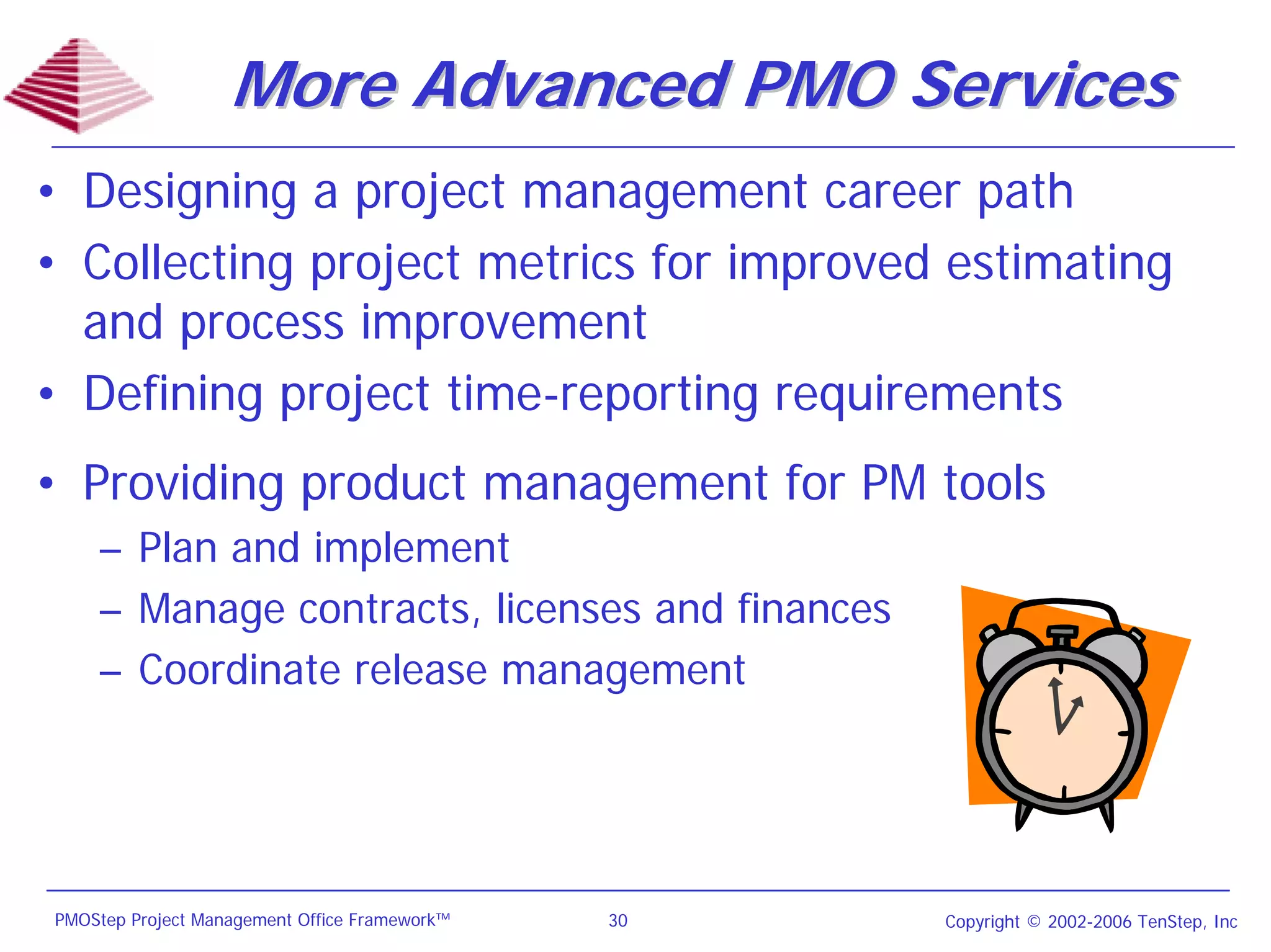 More Advanced PMO Services
• Designing a project management career path
• Collecting project metrics for improved estimating
  and process improvement
• Defining project time-reporting requirements
• Providing product management for PM tools
    – Plan and implement
    – Manage contracts, licenses and finances
    – Coordinate release management




PMOStep Project Management Office Framework™   30   Copyright © 2002-2006 TenStep, Inc
 
