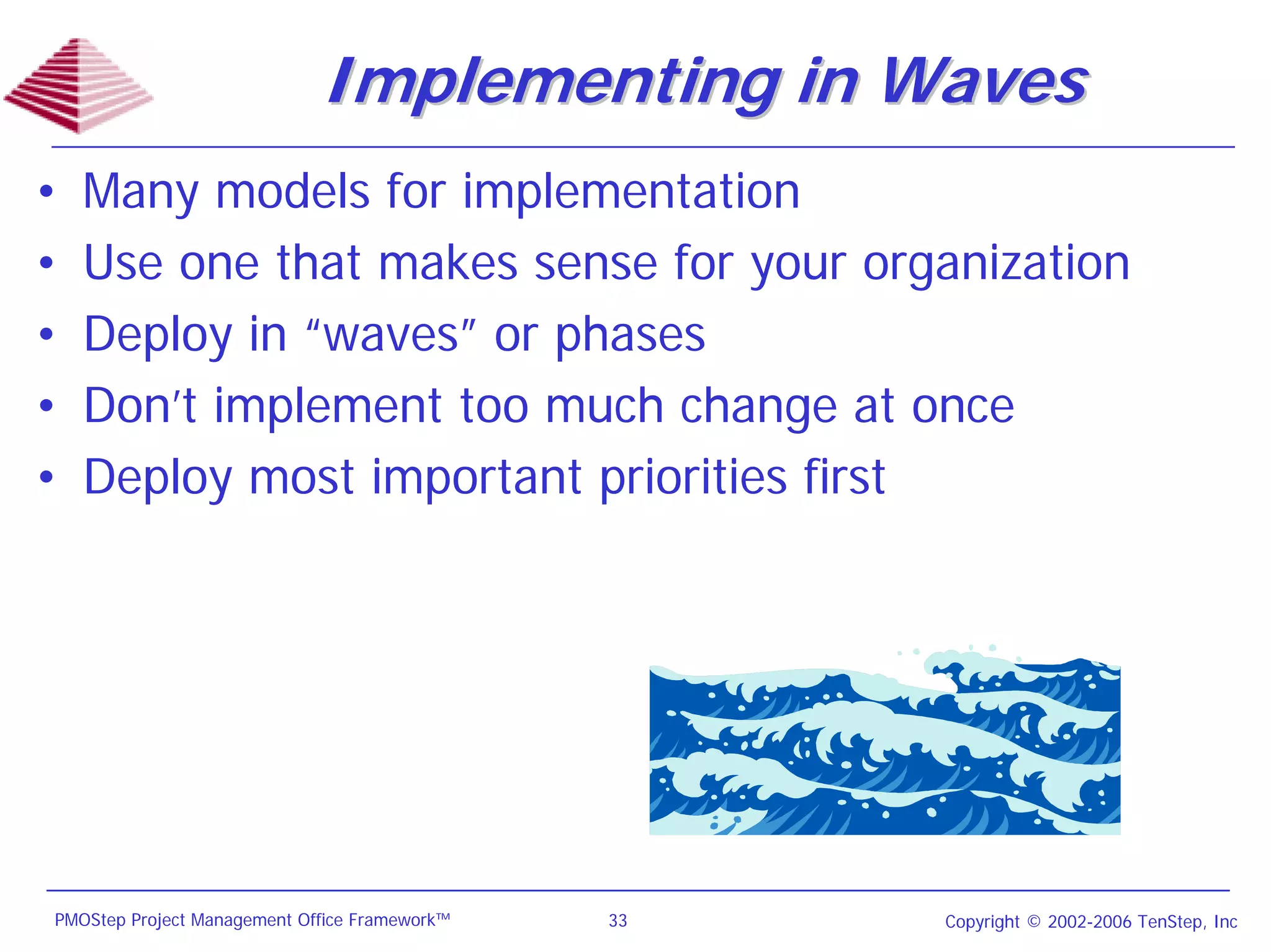 Implementing in Waves
•   Many models for implementation
•   Use one that makes sense for your organization
•   Deploy in “waves” or phases
•   Don’t implement too much change at once
•   Deploy most important priorities first




PMOStep Project Management Office Framework™   33   Copyright © 2002-2006 TenStep, Inc
 