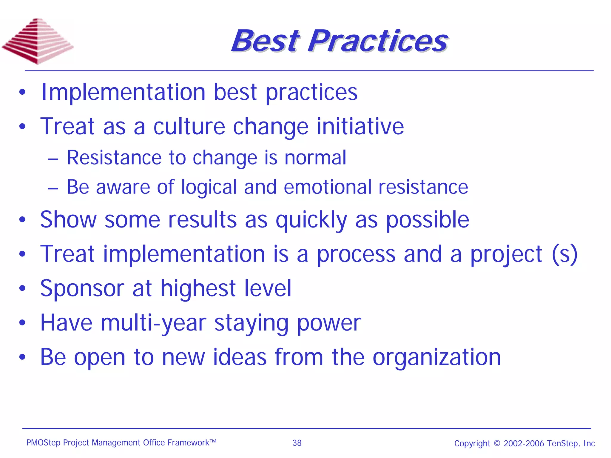 Best Practices
• Implementation best practices
• Treat as a culture change initiative
    – Resistance to change is normal
    – Be aware of logical and emotional resistance
•   Show some results as quickly as possible
•   Treat implementation is a process and a project (s)
•   Sponsor at highest level
•   Have multi-year staying power
•   Be open to new ideas from the organization


PMOStep Project Management Office Framework™       38           Copyright © 2002-2006 TenStep, Inc
 