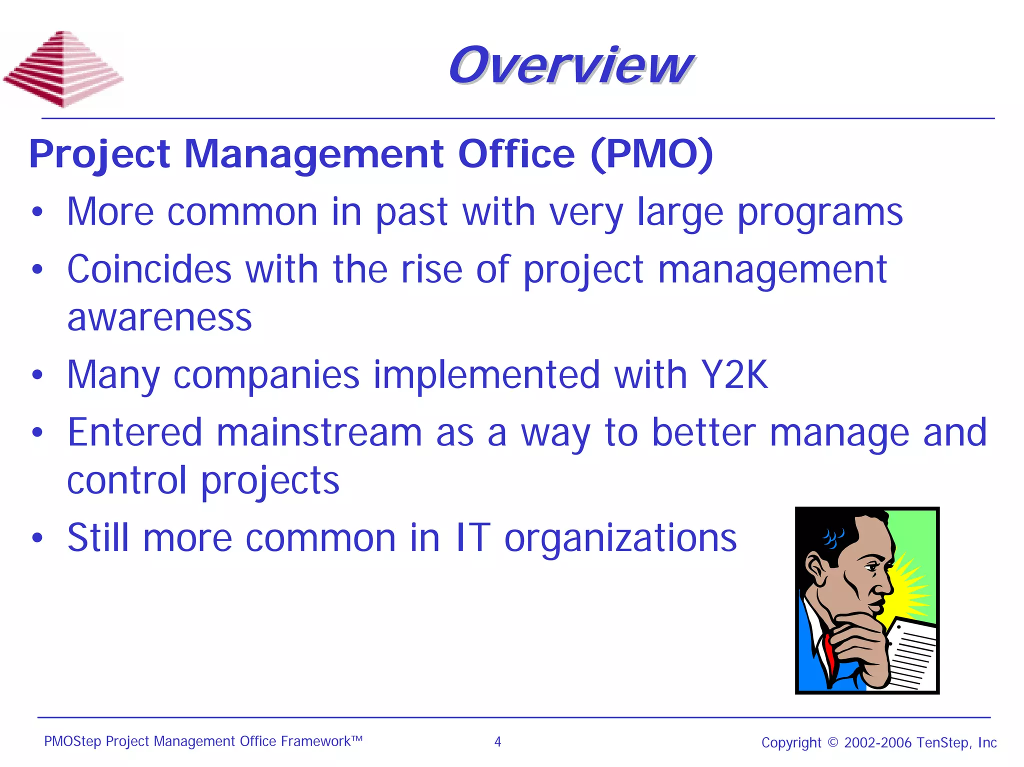 Overview
Project Management Office (PMO)
• More common in past with very large programs
• Coincides with the rise of project management
  awareness
• Many companies implemented with Y2K
• Entered mainstream as a way to better manage and
  control projects
• Still more common in IT organizations



PMOStep Project Management Office Framework™    4         Copyright © 2002-2006 TenStep, Inc
 