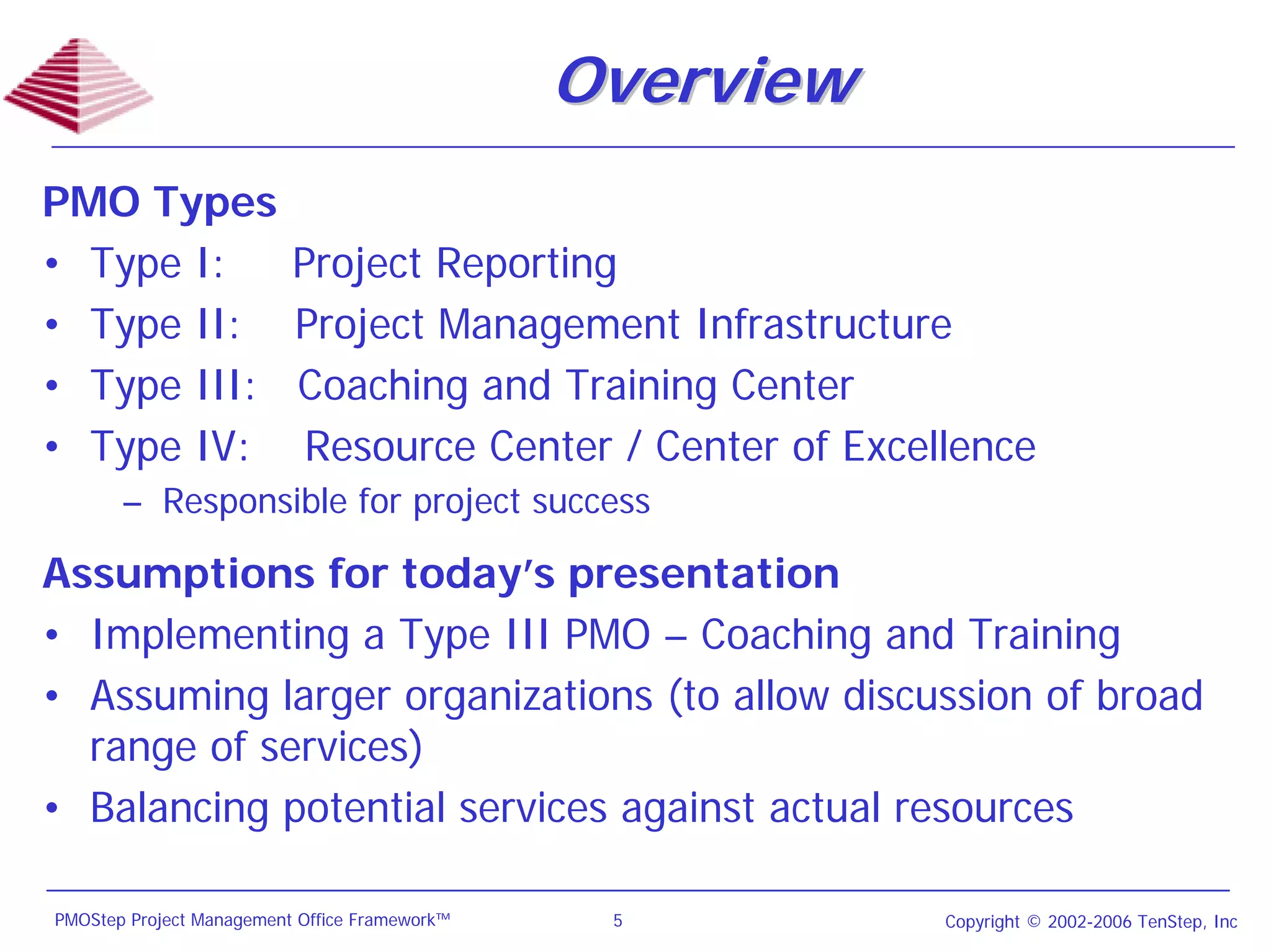 Overview
PMO Types
• Type I:                 Project Reporting
• Type II:                Project Management Infrastructure
• Type III:               Coaching and Training Center
• Type IV:                 Resource Center / Center of Excellence
       – Responsible for project success

Assumptions for today’s presentation
• Implementing a Type III PMO – Coaching and Training
• Assuming larger organizations (to allow discussion of broad
  range of services)
• Balancing potential services against actual resources

PMOStep Project Management Office Framework™    5           Copyright © 2002-2006 TenStep, Inc
 