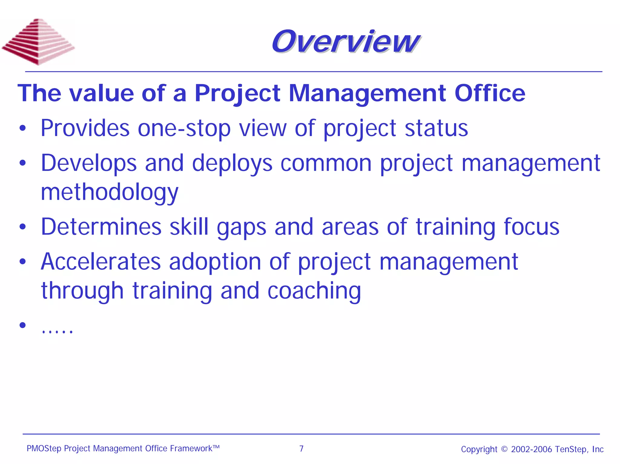 Overview
The value of a Project Management Office
• Provides one-stop view of project status
• Develops and deploys common project management
  methodology
• Determines skill gaps and areas of training focus
• Accelerates adoption of project management
  through training and coaching
• …..



PMOStep Project Management Office Framework™    7         Copyright © 2002-2006 TenStep, Inc
 