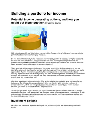 Building a portfolio for income<br />Potential income generating options, and how you might put them together. By Joanna Bewick<br />With interest rates still near historic lows even as inflation fears are rising, building an income-producing portfolio has become more challenging than ever.<br />Do you stick with historically “safe” Treasuries and their paltry yields? Or reach out for higher yields and the risks that come with them? Or do you consider non-bond income-generating investments like dividend-yielding stocks or real estate investment trusts? And are you better off with individual securities, funds, annuities, managed accounts, or some combination?<br />There is no one right answer—it depends on your goals, time horizon, and risk tolerance. If you are saving for retirement, you should be taking a total return approach that considers both income and capital appreciation. If you’re in retirement, you likely have some guaranteed income streams like Social Security, a pension, or an annuity. But you may also want or need to generate income off your investment portfolio. And regardless of your stage in life, there may be times you want to generate income for a specific goal, say to pay college bills.<br />Also, your tax situation will come into play. After all, it's not what you make but what you keep after-tax that counts. So, although this Viewpoint doesn’t delve into the nitty-gritty of the tax treatment of investment income, which can vary greatly depending on what you own and your overall financial situation, you’ll want to discuss that with a tax professional.<br />To help you get started in your analysis, we lay out some of the options—and the trade-offs — along a risk-reward spectrum. Then we’ll show a few examples, based on strategies used in Fidelity funds, of how different types of investors with different goals and investing styles might piece together a portfolio with the potential to generate income.<br />Investment options<br />Let’s start with the basics, beginning with higher risk, non-bond options and ending with government bonds.<br />Dividend-paying equities. These stocks offer a combination of income and growth potential—attractive attributes for investors who need to fund a retirement that may last two decades or more. Owning stocks has historically meant more volatile returns than some types of bond investments, and the risk of losses. But recently, strong corporate profits and low interest rates have led more income-oriented investors to brave those risks for higher yields. The yield on the MSCI USA High Dividend Yield Index was 3.44% as of August 31. And don’t ignore the growth potential of companies based overseas, some of which may provide stronger dividend payments than their domestic counterparts.<br />“Unlike bonds with fixed coupons, dividend-paying stocks can offer a rising income stream over time as dividends grow with earnings,” says Scott Offen, a Fidelity portfolio manager who invests in dividend-producing stocks. “Rising income and the potential for capital gains may offset inflation more easily than fixed income alternatives. Recent market activity may have potentially made dividends particularly attractive as corporations have been healthy with high cash reserves and good earnings, giving companies the ability to maintain and potentially increase future dividend payouts, and dividend yields are attractive on a historical basis versus the 10-year Treasury.”<br />Also, most dividends on common stock qualify for a top tax rate of 15%, versus a top rate of 35% on non-qualified dividends. <br />Income investment optionsPerformance, risk, and yield (September 31, 2008 – August 31, 2011)Investment optionTotal returnRisk(standard deviation)Current yieldDividend-paying equities5.94%20.40%3.44%Convertibles5.15%19.13%3.62%Preferred stocks4.12%27.81%6.41%REITs2.52%36.77%4.70%High yield bonds11.95%16.91%9.62%Leveraged loans5.87%13.95%7.47%10-year Treasury bonds7.04%5.14%2.22%TIPS6.81%8.75%1.96%Municipals6.00%5.59%3.12%Investment-grade corporates9.15%8.17%3.43%This table is for illustrative purposes. Data according to FMR FactSet, Bloomberg, Barclays and FMRCo. as of August 31, 2011. Return and standard volatility measures represent the annualized return for the 3 years from September 1, 2008 through August 31, 2011. Past performance does not guarantee future results. Standard deviation shows how much variation there is from the “average” (mean, or expected value). Each asset class was represented by an index. Dividend-paying equities—the MSCI USA High Dividend Yield Index; Convertible securities—Bank of America Merrill Lynch All Convertible All Qualities; preferred stocks—S&P US Preferred Stock TR; REITs—FTSE NAREIT All REITs TR; high yield bonds—Bank of America Merrill Lynch US High Yield Master II Constrained TR USD; leveraged loans—Standard & Poors/LSTA Leveraged Loan TR, Treasury—Ibbotson Associates SBBI US IT Govt TR USD, TIPS—Barclays Capital US Treasury US TIPS TR USD; municipals—Barclays Capital Municipal TR USD; investment-grade bonds—Barclays Capital U.S. Credit Bond Index.<br />Convertibles. These instruments—bonds that give you the option to convert to stock at a set price—provide another way to diversify. They offer some of the upside of equities, but because of that flexibility, they tend to offer lower interest rates than bonds issued by the same company. Convertibles have some risks, including the possibility that the issuer will “call” the security, meaning the issuer can force a conversion. For those willing to accept the risks, convertibles may offer more upside than some types of bonds.<br />Preferred stocks. These have characteristics of both stocks and bonds. While they are equity securities—that is, they represent an ownership stake in the issuing company—they tend to offer bond-like dividend yields, and more limited growth potential than shares of common stock. As of August 31, the current yield on the S&P Preferred Stock Index was 6.41%, while investment-grade corporate bonds offered 3.42%, and the MSCI USA High Dividend Yield Index offered 3.44%.<br />Preferred stocks also can have call provisions, which tend to favor the issuer. When interest rates decline, the issuer can call the shares back and reissue them with a lower dividend yield. To avoid this scenario, look for a call protection feature, which limits the stock’s issuer from exercising this option for a designated period of time, usually five years.<br />“About one-third of the preferred stocks we follow are beyond their call date,” says Joanna Bewick, a Fidelity portfolio manager who specializes in income strategies. “If you pay $102 per share, and they’re called at $100, you lose money,” says Bewick. “Without call protection, you can eat into the yield and turn your investment negative.”<br />Real estate. For a long time, residential real estate was considered a safe investment thanks to its ability to produce regular rental income, as well as the tax deductions. These days, the outlook for income-producing residential properties is less certain. It’s unclear when, or whether, foreclosures will stop affecting housing prices. There are specific situations in which investment properties may be shielded from the overall economic environment—such as highly desirable neighborhoods near stable institutions—but otherwise it’s prudent to refrain from relying too heavily on rental income.<br />In the most recent cycle, the fundamentals of the commercial real estate market have been more stable than the residential real estate market. As result, real estate investment trusts (REITs), while potentially volatile, can still make sense in a diversified equity portfolio. “The downturn in REITs in recent years had more to do with the financing crisis than the fundamentals of supply and demand,” says Bewick. “Demand may have been weak, but there wasn’t a gross oversupply, so the fundamentals are rather healthy, and I still think you can earn incremental return there. It’s not a market for the faint of heart, though.”<br />Bewick notes that sectors like senior housing and health care facilities may offer long-term value, given the demographics of an aging population. However, she warns that more economically sensitive industries like retail and hospitality may elevate volatility and overall portfolio risk.<br />With REITs, there are a number of ways to invest—everything from investment-grade bonds to the equities of the REITs themselves. Generally, bond interest and REIT distributions are taxed at rates up to 35%.<br />“Folks who are lower risk investors are likely going to find themselves more attracted to real estate fixed income, and perhaps as your risk tolerance increases, you consider things like preferreds or the common equity of REITs themselves,” says Bewick. “So it’s a question of deciding what one’s risk tolerance is, and where they feel comfortable in the capital structure when it comes to real estate entities.”<br />High-yield bonds. Notable for their low credit ratings, high-yield bonds, issued by companies and governments worldwide, reward investors with higher rates of interest than investment-grade corporate bonds, to compensate for their significantly higher risk of default. Recently, high-yield bonds offered a current yield of 9.62%, considerably more than investment-grade corporate bonds at 3.43%. However, the volatility of high-yield bonds has been on display as well. The three-year annualized standard deviation shows how much returns have varied over time—high-yield investors had a bumpier ride with a standard deviation of 16.91%, compared to corporate bonds, with a standard deviation of 8.17%.<br />Leveraged loans. These bank loans have coupons that reset periodically and are viewed as an asset that could provide some protection against rising rates. These securities invest in the leveraged loans of high-yield companies and have interest rates that are set at a spread above a base rate, typically LIBOR (London Interbank Offered Rate). And these loans are “senior” to high-yield bonds, meaning leveraged loan investors are paid first if the company goes bankrupt.<br />These two characteristics can potentially make a leveraged loan fund less subject to credit risk and interest-rate risk than might be the case with a longer-duration high-yield bond fund, while still providing more income potential than some more conservative asset classes. The ability to adjust to rising interest rates may make these bonds attractive, but keep in mind it also means these investments inherently have higher refinancing/repricing risk. Unlike other credit investments, which may have non-call periods when the bonds cannot be redeemed, leveraged loans are callable at par at any time.<br />Investment-grade corporate bonds. These securities are issued by corporations that earn credit ratings of BBB or higher from Standard & Poor’s and Baa or higher from Moody’s. These bonds carry a higher risk of default than Treasuries of comparable maturities. But as a result, corporate bonds tend to offer higher rates of interest than government bonds.<br />“Investors who are looking for income and preservation of capital from their investments may also want to include corporate bonds in their portfolios,” says David Prothro, a Fidelity portfolio manager who manages corporate bond funds. “Corporate bonds provide an opportunity to choose from a variety of sectors, structures, and credit-quality characteristics to meet investment objectives.”<br />Treasury bonds. Five-year Treasuries offered around 1% interest on August 31. While that’s not a tremendous amount of income, Treasury securities remain an important, high-quality component of a long-term investment strategy. Because they are issued by the government, they are considered a very conservative investment, even after the recent credit downgrade by Standard & Poor’s. The reliable income they provide may give you the flexibility to take on a bit more risk in other parts of your portfolio.<br />Treasury Inflation-Protected Securities (TIPS). A TIPS bond functions like any other Treasury, and with the government backing the bond it may be considered lower risk. But unlike a normal Treasury, the principal is adjusted for inflation, so if inflation drives the value of the bond up, the interest payment and principal due at maturity will increase. TIPS may start off paying less than a comparable Treasury bond, but if inflation takes off, they may pay more in the long run.<br />“Conventional bonds offer a fixed income stream, the purchasing power of which is eroded by inflation,” says Bill Irving, a Fidelity portfolio manager who specializes in government bonds. “TIPS counter that erosion: The cash flows of TIPS are increased by the amount of inflation. TIPS are an important component in an overall diversified portfolio.”<br />One thing to keep in mind, however: TIPS can generate quot;
phantom income,quot;
 that means you could have to pay taxes as the value of the bond rises with inflation, even though you may not receive a payment until the bond reaches maturity. So you’ll want to consider the tax implications before investing.<br />Municipal bonds. The interest income earned from most municipal bonds is exempt from federal income taxes. What’s more, if you live in the state that issues the bonds, the income may also be exempt from state and local income taxes. “The tax advantages of municipal bonds contribute to their appeal for many investors,” says Jamie Pagliocco, director of municipal bond portfolio managers at Fidelity. quot;
Generally speaking, the higher one’s tax bracket, the greater the likelihood that an investor will find municipal bonds an attractive addition to their fixed income allocation.” Municipal bonds on the whole tend to offer high credit quality. That said, some issuers currently face challenging fiscal environments that may negatively impact their credit profile. So it’s critical to do your credit research. If you don’t have the time or ability to do so, a mutual fund or managed account may be a better option.<br />International fixed income optionsJust like in the U.S., investment grade and high-yield debt markets operate in countries around the world. In fact, international debt markets have the potential to give you exposure to many of the fastest growing and most powerful economies in the world. Investors can choose from:Developed market debt. While developed market debt has been in the news recently with the debt crisis in Greece, that doesn’t mean you should necessarily walk away from the asset class. Some developed countries are in much better shape and may be entering periods of reform that could help bonds. Emerging markets bonds. The risk profile of emerging markets debt has changed dramatically over the last 15 years. Bewick notes that 60% of emerging market countries are now considered to be investment-grade. Investing in international debt can help diversify your income portfolio. “Investment in non-U.S. debt lets you diversify your interest rate regimes, and gives you coupon payments that may be higher than what’s available in U.S. Treasury markets,” says Bewick. “They also add currency diversification by moving a portion of your portfolio away from the dollar.” However, those added benefits also introduce new elements of risk, including a range of policy decisions and currency conversions. <br />Combining income assets<br />Your strategy for building a portfolio out of various income-producing assets will depend on your situation—in particular, your goals and your tolerance for investment risk. While each individual needs to decide what mix is right for him or her based on their own research and situation, here we will look at the makeup of three different Fidelity funds as illustrative ideas showing possibilities of how these different products might come together in a portfolio.<br />Making choices<br />Developing the right strategy for you requires understanding your particular needs, goals, and temperament. There are a number of different ways you can try to achieve your income goals. You may want to build your own portfolio, either as an individual or in partnership with a financial adviser. Or, you may choose a fund that combines different asset classes for you.<br />If you want to avoid the uncertainty of a traditional investment portfolio and lock in a guaranteed income stream that you can’t outlive, you may want to consider a fixed or variable annuity. Although it may limit your flexibility and growth potential, an annuity can provide peace of mind—and make it easier to stick with the rest of your investment portfolio through market ups and downs. Finally, a managed account can deliver professional portfolio construction and management<br />