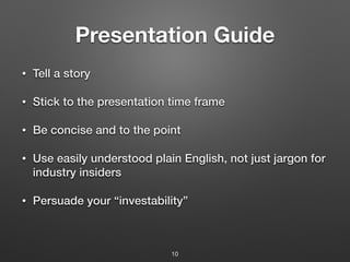 Presentation Guide
• Tell a story
• Stick to the presentation time frame
• Be concise and to the point
• Use easily understood plain English, not just jargon for
industry insiders
• Persuade your “investability”
10
 