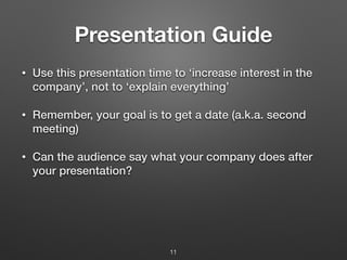 Presentation Guide
• Use this presentation time to ‘increase interest in the
company’, not to ‘explain everything’
• Remember, your goal is to get a date (a.k.a. second
meeting)
• Can the audience say what your company does after
your presentation?
11
 
