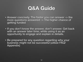 Q&A Guide
• Answer concisely. The faster you can answer -> the
more questions answered -> The higher chance of
getting funded
• If you don’t know the answer, don’t answer. Get back
with an answer later time, while using it as an
opportunity to engage and explain in details.
• Be prepared for any question regarding why your
business might not be successful (utilize FAQ/
Appendix)
12
 