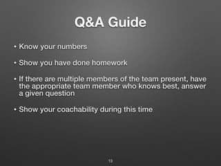 Q&A Guide
• Know your numbers
• Show you have done homework
• If there are multiple members of the team present, have
the appropriate team member who knows best, answer
a given question
• Show your coachability during this time
13
 