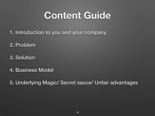 Content Guide
1. Introduction to you and your company
2. Problem
3. Solution
4. Business Model
5. Underlying Magic/ Secret sauce/ Unfair advantages
14
 
