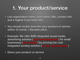 1. Your product/service
• List organization name, your name, title, contact info
and a tagline if you have one.
• You should simply describe your product or service
within 10 words = Elevator pitch.
• Example: We offer B2B integrated social media
advertising solution (your service/product) for small
businesses (your market) by proving low cost
integrated turnkey solution (or your special sauce)
• Demo your product or service
16
 