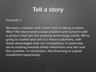 Tell a story
Example 1
We have a mission and a team that is taking us there.
Why? We discovered a large problem and solved it with
a product that has this amazing technology inside. We’re
going to market and sell it to these customers, with
these advantages over our competitors. In particular,
we’re working towards these milestones over the next
few quarters. In conclusion, this financing is a great
investment opportunity.
17
 
