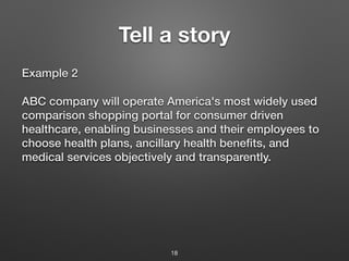 Tell a story
Example 2
ABC company will operate America's most widely used
comparison shopping portal for consumer driven
healthcare, enabling businesses and their employees to
choose health plans, ancillary health benefits, and
medical services objectively and transparently.
18
 