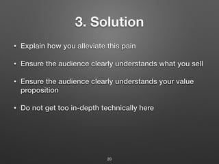 3. Solution
• Explain how you alleviate this pain
• Ensure the audience clearly understands what you sell
• Ensure the audience clearly understands your value
proposition
• Do not get too in-depth technically here
20
 