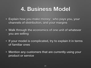 4. Business Model
• Explain how you make money: who pays you, your
channels of distribution, and your margins
• Walk through the economics of one unit of whatever
you are selling
• If your model is complicated, try to explain it in terms
of familiar ones
• Mention any customers that are currently using your
product or service
21
 