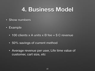 4. Business Model
• Show numbers
• Example
• 100 clients x A units x B fee = $ C revenue
• 50% savings of current method
• Average revenue per user, Life time value of
customer, cart size, etc
22
 