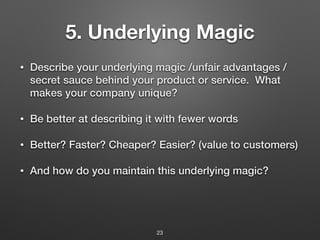 5. Underlying Magic
• Describe your underlying magic /unfair advantages /
secret sauce behind your product or service. What
makes your company unique?
• Be better at describing it with fewer words
• Better? Faster? Cheaper? Easier? (value to customers)
• And how do you maintain this underlying magic?
23
 