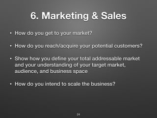 6. Marketing & Sales
• How do you get to your market?
• How do you reach/acquire your potential customers?
• Show how you define your total addressable market
and your understanding of your target market,
audience, and business space
• How do you intend to scale the business?
24
 