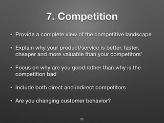 7. Competition
• Provide a complete view of the competitive landscape
• Explain why your product/service is better, faster,
cheaper and more valuable than your competitors’
• Focus on why are you good rather than why is the
competition bad
• Include both direct and indirect competitors
• Are you changing customer behavior?
25
 