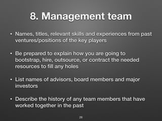 8. Management team
• Names, titles, relevant skills and experiences from past
ventures/positions of the key players
• Be prepared to explain how you are going to
bootstrap, hire, outsource, or contract the needed
resources to fill any holes
• List names of advisors, board members and major
investors
• Describe the history of any team members that have
worked together in the past
26
 
