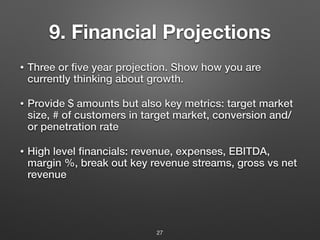 9. Financial Projections
• Three or five year projection. Show how you are
currently thinking about growth.
• Provide $ amounts but also key metrics: target market
size, # of customers in target market, conversion and/
or penetration rate
• High level financials: revenue, expenses, EBITDA,
margin %, break out key revenue streams, gross vs net
revenue
27
 