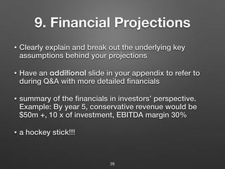 9. Financial Projections
• Clearly explain and break out the underlying key
assumptions behind your projections
• Have an additional slide in your appendix to refer to
during Q&A with more detailed financials
• summary of the financials in investors’ perspective.
Example: By year 5, conservative revenue would be
$50m +, 10 x of investment, EBITDA margin 30%
• a hockey stick!!!
28
 