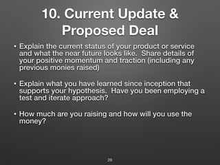 10. Current Update &
Proposed Deal
• Explain the current status of your product or service
and what the near future looks like. Share details of
your positive momentum and traction (including any
previous monies raised)
• Explain what you have learned since inception that
supports your hypothesis. Have you been employing a
test and iterate approach?
• How much are you raising and how will you use the
money?
29
 