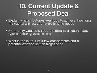 10. Current Update &
Proposed Deal
• Explain what milestones you hope to achieve, how long
the capital will last and future funding needs
• Pre-money valuation, structure details: discount, cap,
type of security, warrant, etc
• What is the exit? List a few comparables and a
potential exit/acquisition target price
30
 