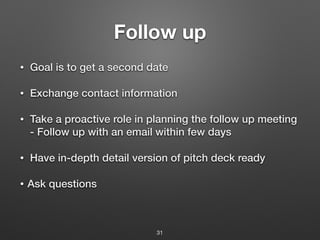 Follow up
• Goal is to get a second date
• Exchange contact information
• Take a proactive role in planning the follow up meeting
- Follow up with an email within few days
• Have in-depth detail version of pitch deck ready
• Ask questions
31
 